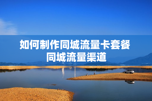 如何制作同城流量卡套餐 同城流量渠道