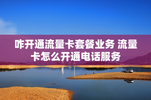咋开通流量卡套餐业务 流量卡怎么开通电话服务