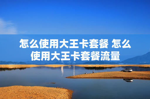 怎么使用大王卡套餐 怎么使用大王卡套餐流量