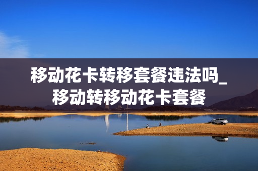移动花卡转移套餐违法吗_移动转移动花卡套餐