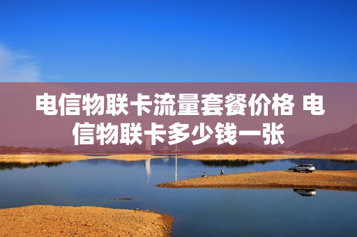 电信物联卡流量套餐价格 电信物联卡多少钱一张
