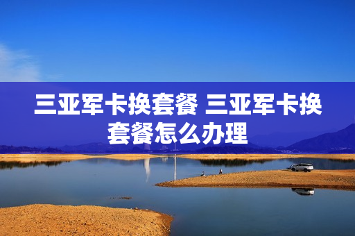 三亚军卡换套餐 三亚军卡换套餐怎么办理