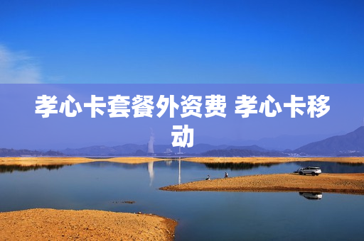 孝心卡套餐外资费 孝心卡移动