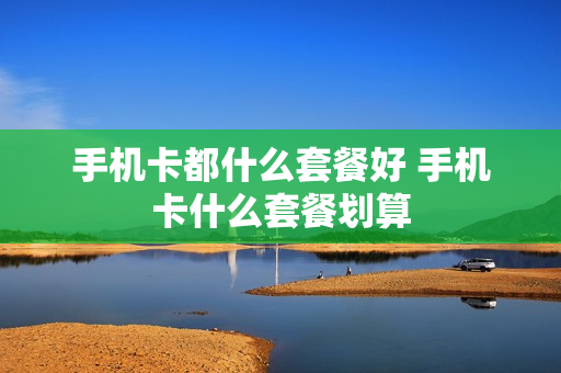手机卡都什么套餐好 手机卡什么套餐划算