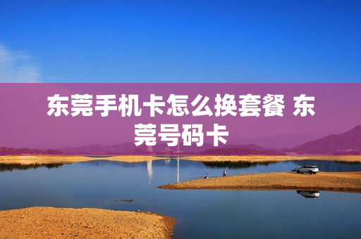 东莞手机卡怎么换套餐 东莞号码卡