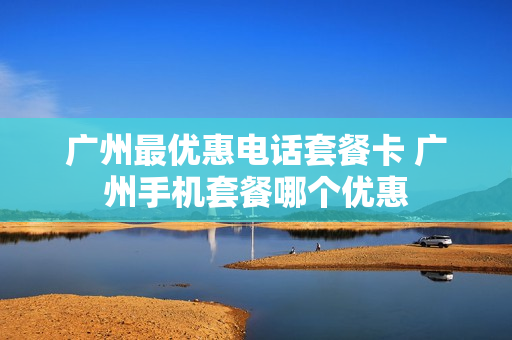 广州最优惠电话套餐卡 广州手机套餐哪个优惠