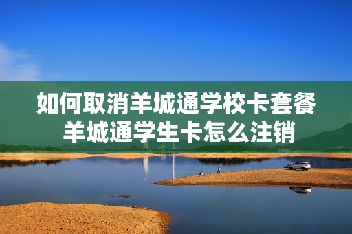 如何取消羊城通学校卡套餐 羊城通学生卡怎么注销