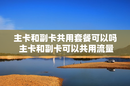 主卡和副卡共用套餐可以吗 主卡和副卡可以共用流量吗