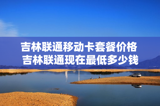 吉林联通移动卡套餐价格 吉林联通现在最低多少钱