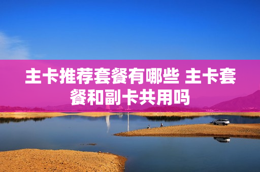 主卡推荐套餐有哪些 主卡套餐和副卡共用吗