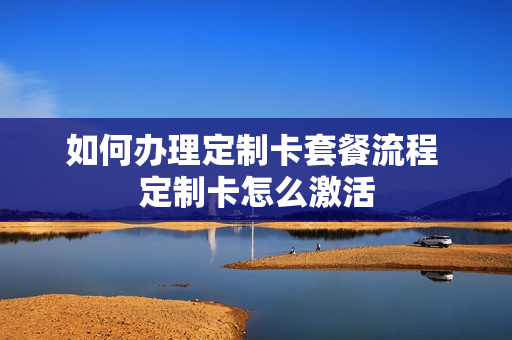 如何办理定制卡套餐流程 定制卡怎么激活