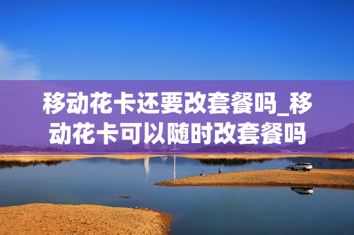 移动花卡还要改套餐吗_移动花卡可以随时改套餐吗