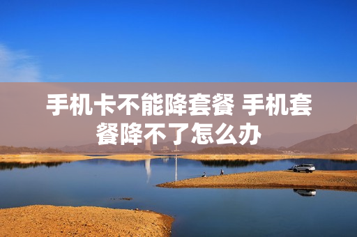 手机卡不能降套餐 手机套餐降不了怎么办
