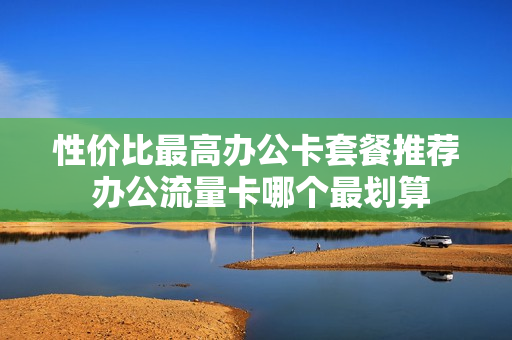 性价比最高办公卡套餐推荐 办公流量卡哪个最划算