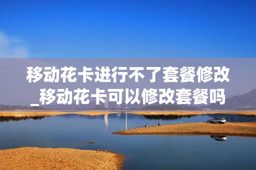 移动花卡进行不了套餐修改_移动花卡可以修改套餐吗