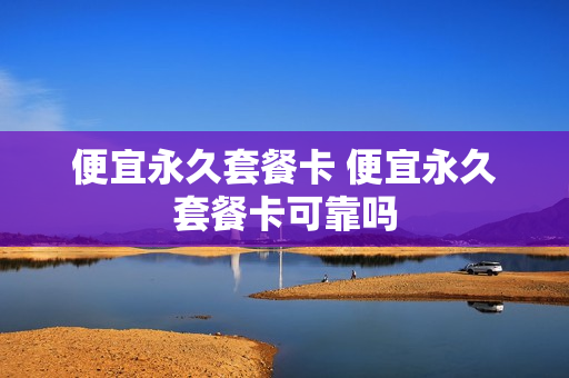 便宜永久套餐卡 便宜永久套餐卡可靠吗