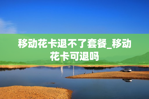 移动花卡退不了套餐_移动花卡可退吗