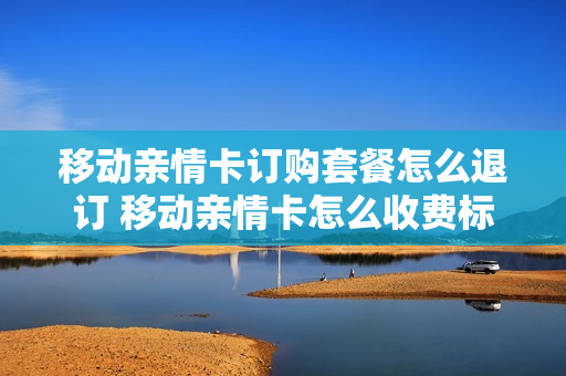 移动亲情卡订购套餐怎么退订 移动亲情卡怎么收费标准