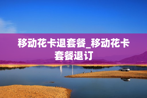 移动花卡退套餐_移动花卡套餐退订