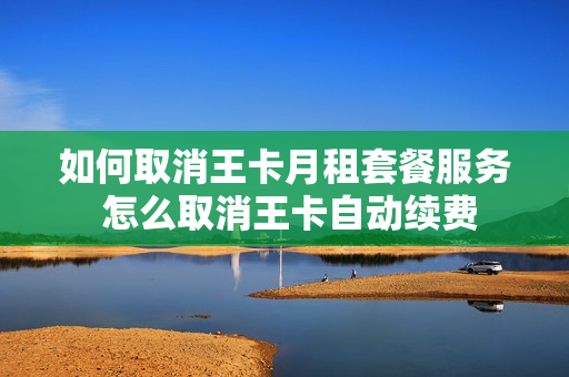 如何取消王卡月租套餐服务 怎么取消王卡自动续费