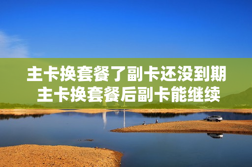 主卡换套餐了副卡还没到期 主卡换套餐后副卡能继续用吗?