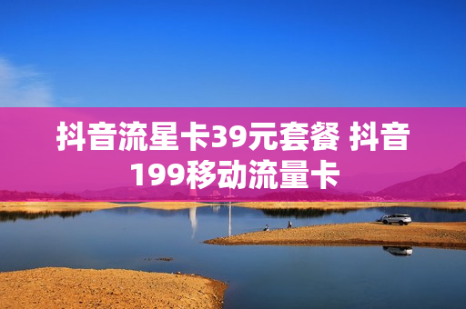 抖音流星卡39元套餐 抖音199移动流量卡