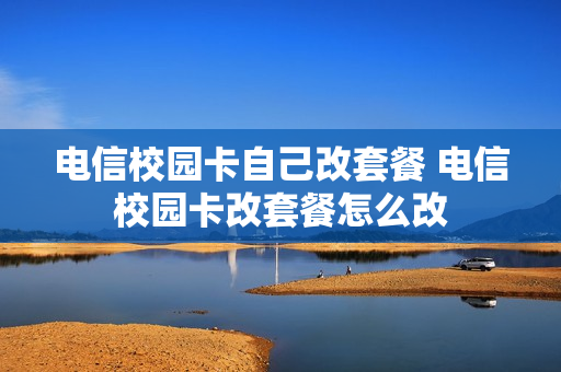 电信校园卡自己改套餐 电信校园卡改套餐怎么改