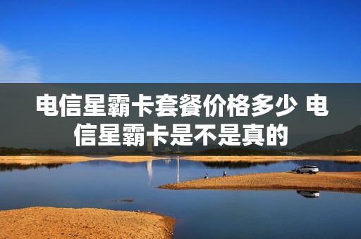 电信星霸卡套餐价格多少 电信星霸卡是不是真的