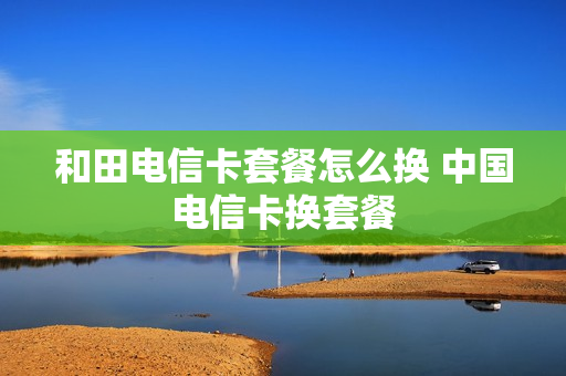 和田电信卡套餐怎么换 中国电信卡换套餐