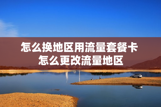 怎么换地区用流量套餐卡 怎么更改流量地区
