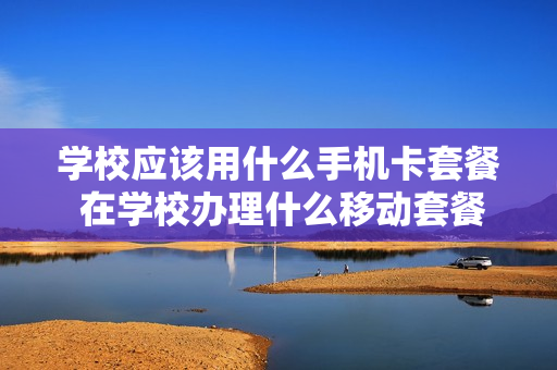 学校应该用什么手机卡套餐 在学校办理什么移动套餐合适