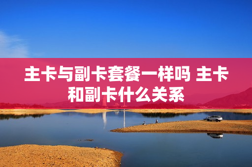 主卡与副卡套餐一样吗 主卡和副卡什么关系