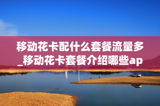 移动花卡配什么套餐流量多_移动花卡套餐介绍哪些app