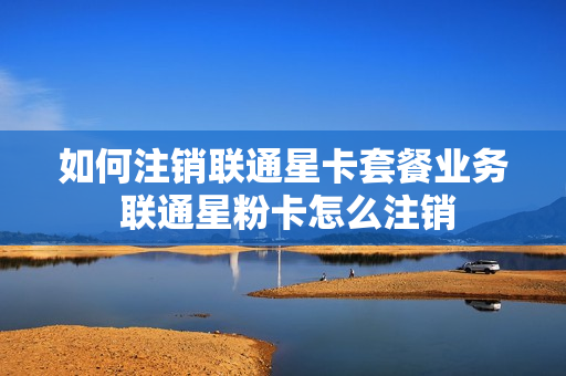 如何注销联通星卡套餐业务 联通星粉卡怎么注销