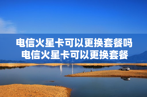 电信火星卡可以更换套餐吗 电信火星卡可以更换套餐吗
