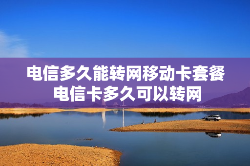 电信多久能转网移动卡套餐 电信卡多久可以转网