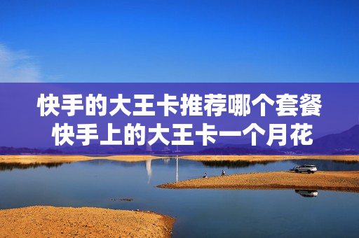 快手的大王卡推荐哪个套餐 快手上的大王卡一个月花多少钱