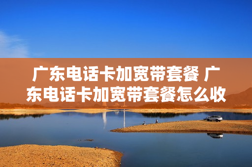 广东电话卡加宽带套餐 广东电话卡加宽带套餐怎么收费