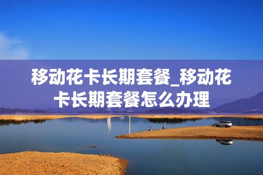 移动花卡长期套餐_移动花卡长期套餐怎么办理