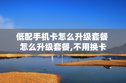 低配手机卡怎么升级套餐 怎么升级套餐,不用换卡