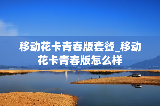 移动花卡青春版套餐_移动花卡青春版怎么样