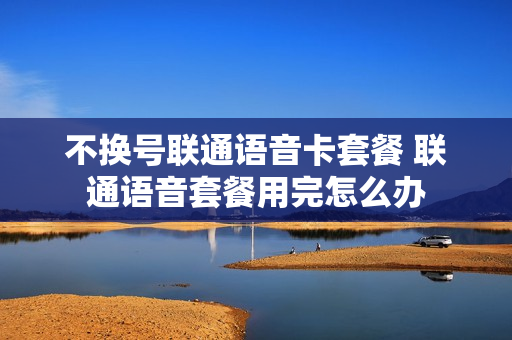 不换号联通语音卡套餐 联通语音套餐用完怎么办