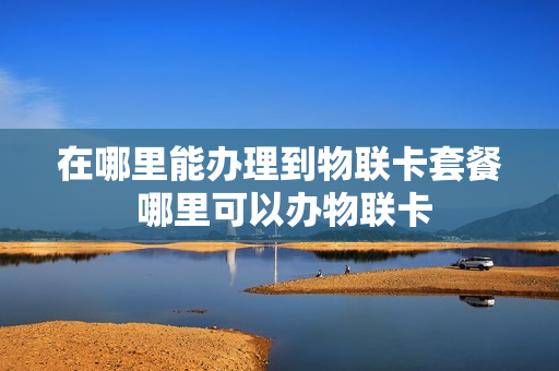 在哪里能办理到物联卡套餐 哪里可以办物联卡