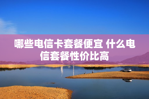 哪些电信卡套餐便宜 什么电信套餐性价比高