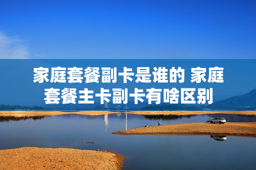 家庭套餐副卡是谁的 家庭套餐主卡副卡有啥区别