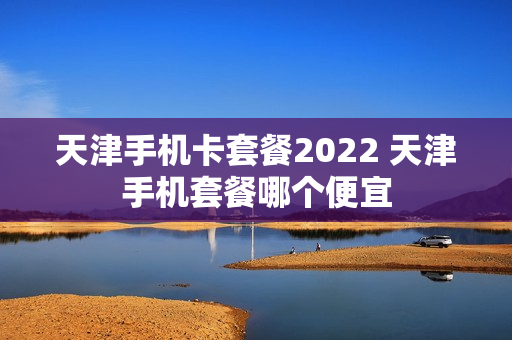 天津手机卡套餐2022 天津手机套餐哪个便宜