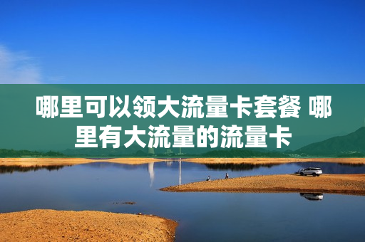 哪里可以领大流量卡套餐 哪里有大流量的流量卡