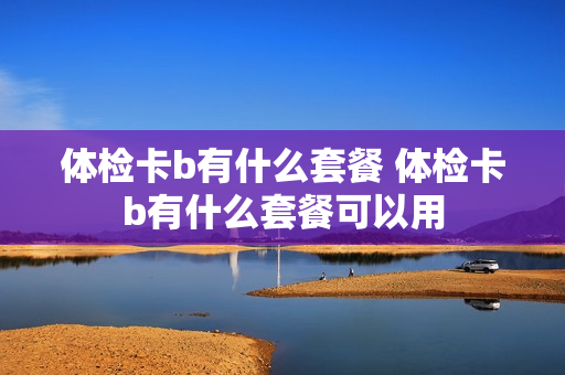 体检卡b有什么套餐 体检卡b有什么套餐可以用