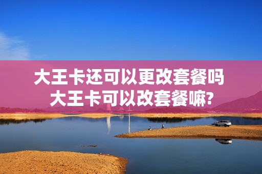 大王卡还可以更改套餐吗 大王卡可以改套餐嘛?