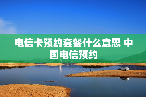 电信卡预约套餐什么意思 中国电信预约